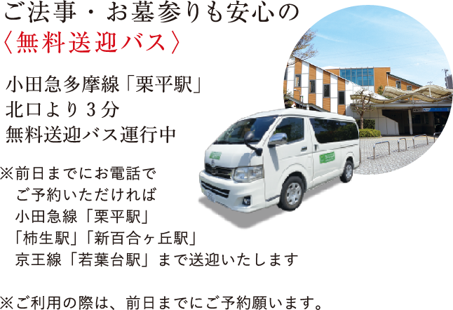 ご法事・お墓参りも安心の<無料送迎バス>小田急多摩線「栗平駅」北口より3分無料送迎バス運行中※前日までにお電話でご予約いただければ小田急線「栗平駅」「柿生駅」「新百合ヶ丘駅」京王線「若葉台駅」まで送迎いたします※ご利用の際は、前日までにご予約願います。
